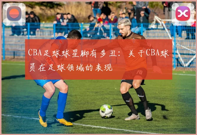 CBA足球球星脚有多丑：关于CBA球员在足球领域的表现