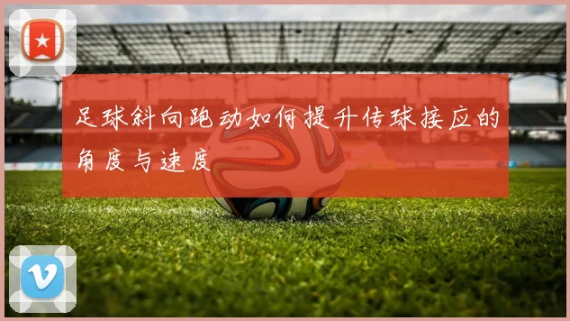 足球斜向跑动如何提升传球接应的角度与速度
